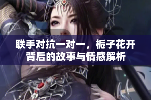 联手对抗一对一，栀子花开背后的故事与情感解析