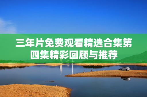 三年片免费观看精选合集第四集精彩回顾与推荐