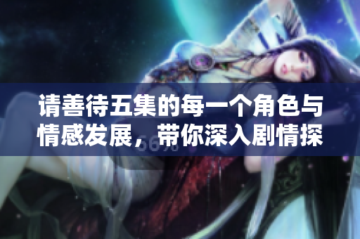 请善待五集的每一个角色与情感发展，带你深入剧情探讨