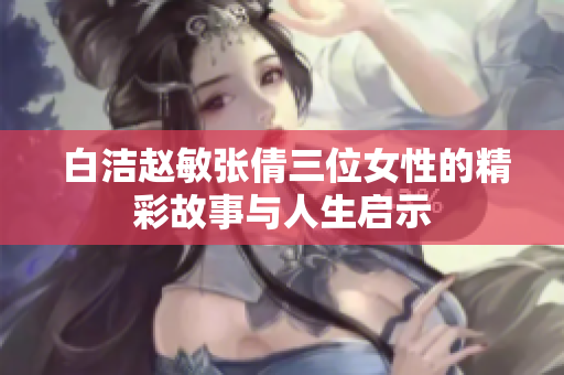 白洁赵敏张倩三位女性的精彩故事与人生启示