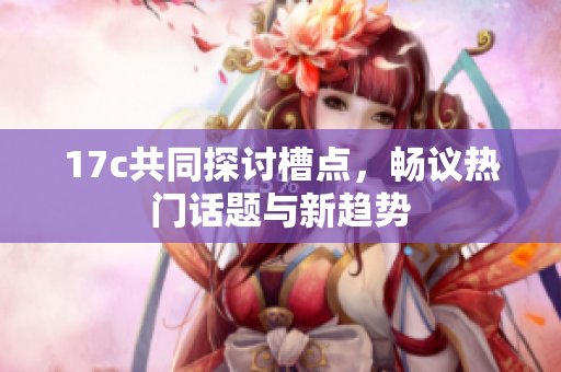 17c共同探讨槽点，畅议热门话题与新趋势