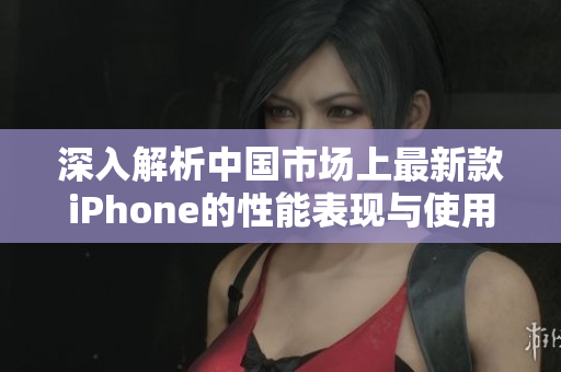深入解析中国市场上最新款iPhone的性能表现与使用体验