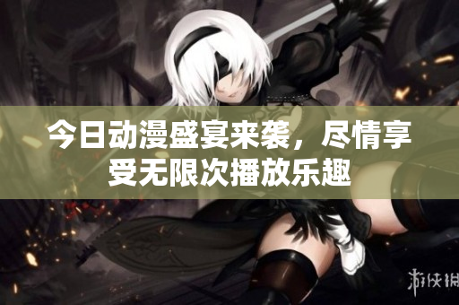 今日动漫盛宴来袭，尽情享受无限次播放乐趣