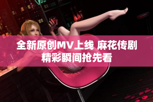 全新原创MV上线 麻花传剧精彩瞬间抢先看