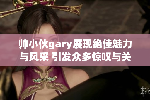 帅小伙gary展现绝佳魅力与风采 引发众多惊叹与关注