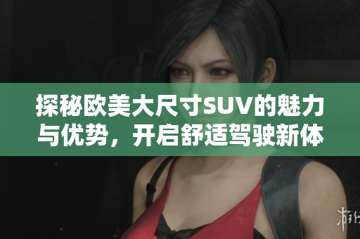 探秘欧美大尺寸SUV的魅力与优势，开启舒适驾驶新体验