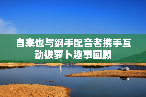 自来也与纲手配音者携手互动拔萝卜趣事回顾