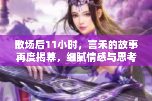 散场后11小时，言禾的故事再度揭幕，细腻情感与思考交织