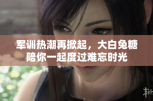 军训热潮再掀起，大白兔糖陪你一起度过难忘时光