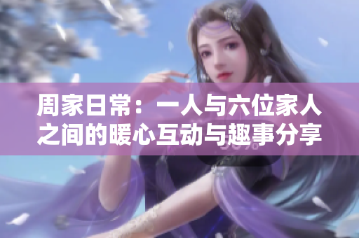 周家日常：一人与六位家人之间的暖心互动与趣事分享