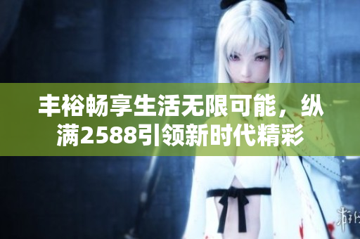 丰裕畅享生活无限可能，纵满2588引领新时代精彩