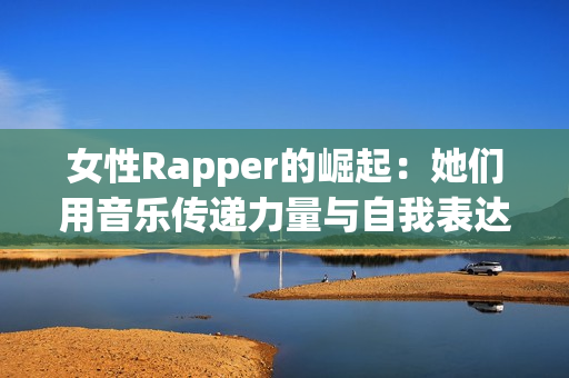 女性Rapper的崛起：她们用音乐传递力量与自我表达
