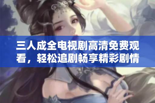 三人成全电视剧高清免费观看，轻松追剧畅享精彩剧情