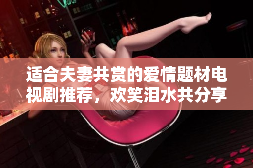 适合夫妻共赏的爱情题材电视剧推荐，欢笑泪水共分享