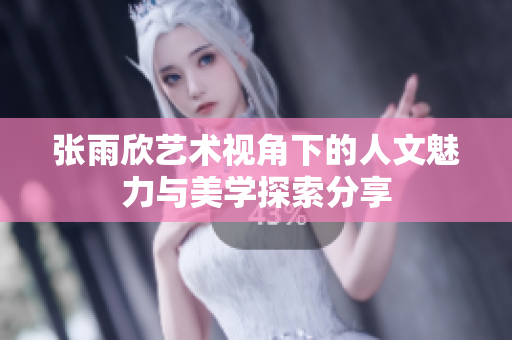 张雨欣艺术视角下的人文魅力与美学探索分享