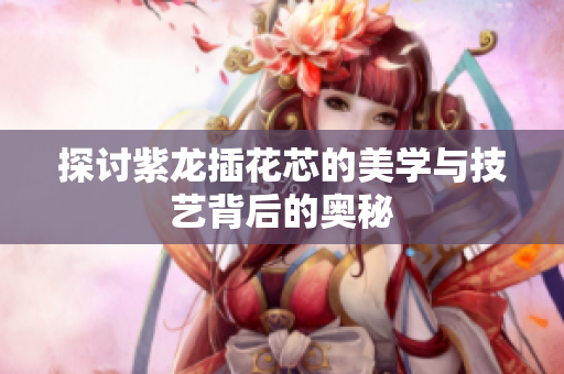 探讨紫龙插花芯的美学与技艺背后的奥秘