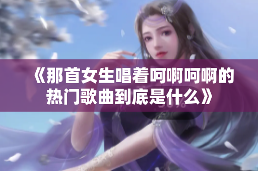 《那首女生唱着呵啊呵啊的热门歌曲到底是什么》