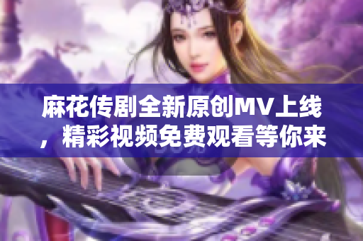 麻花传剧全新原创MV上线，精彩视频免费观看等你来体验
