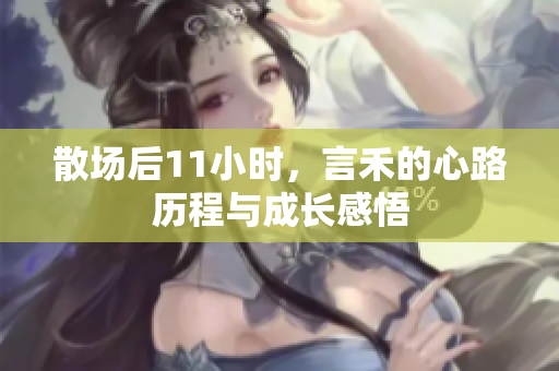 散场后11小时，言禾的心路历程与成长感悟