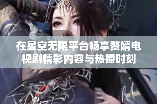 在星空无限平台畅享赘婿电视剧精彩内容与热播时刻