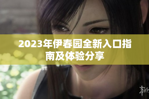 2023年伊春园全新入口指南及体验分享