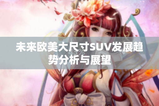 未来欧美大尺寸SUV发展趋势分析与展望
