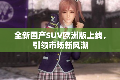 全新国产SUV欧洲版上线，引领市场新风潮