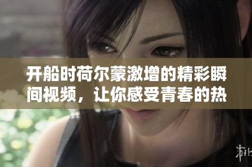 开船时荷尔蒙激增的精彩瞬间视频，让你感受青春的热血与活力