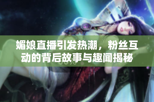 媚娘直播引发热潮，粉丝互动的背后故事与趣闻揭秘