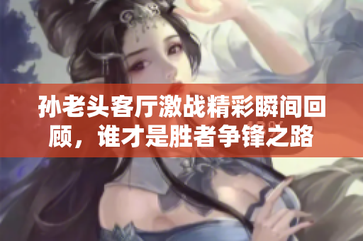 孙老头客厅激战精彩瞬间回顾，谁才是胜者争锋之路