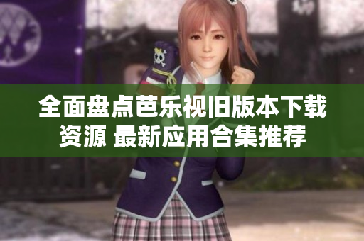 全面盘点芭乐视旧版本下载资源 最新应用合集推荐