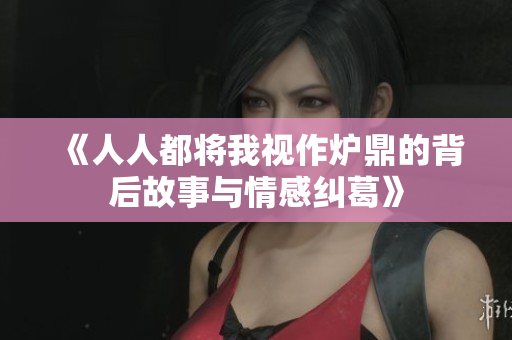《人人都将我视作炉鼎的背后故事与情感纠葛》