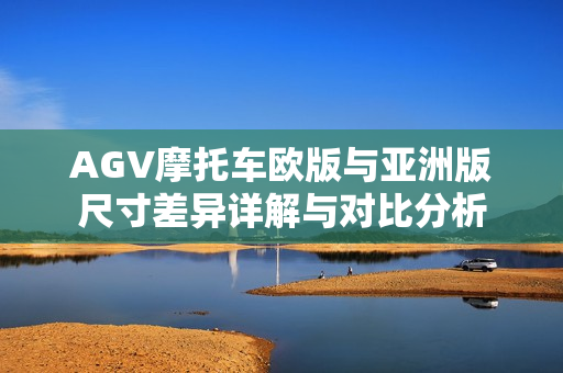 AGV摩托车欧版与亚洲版尺寸差异详解与对比分析