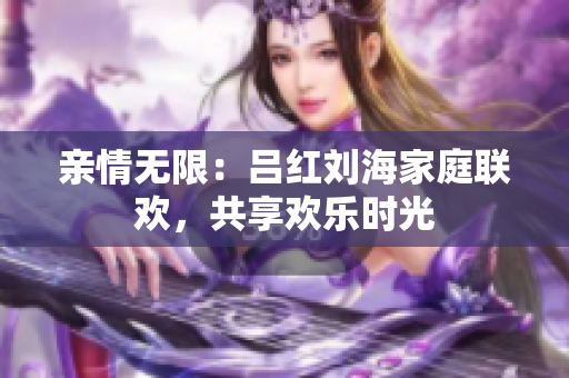 亲情无限：吕红刘海家庭联欢，共享欢乐时光