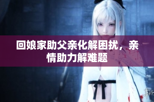 回娘家助父亲化解困扰，亲情助力解难题