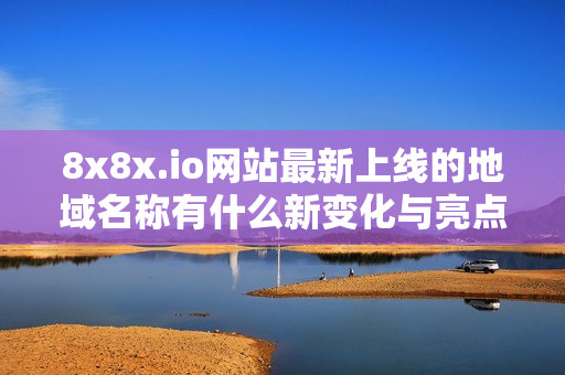 8x8x.io网站最新上线的地域名称有什么新变化与亮点