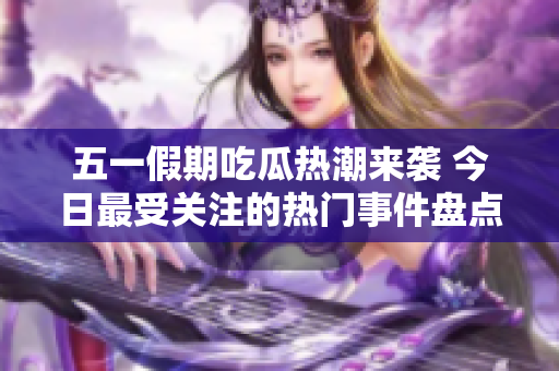 五一假期吃瓜热潮来袭 今日最受关注的热门事件盘点