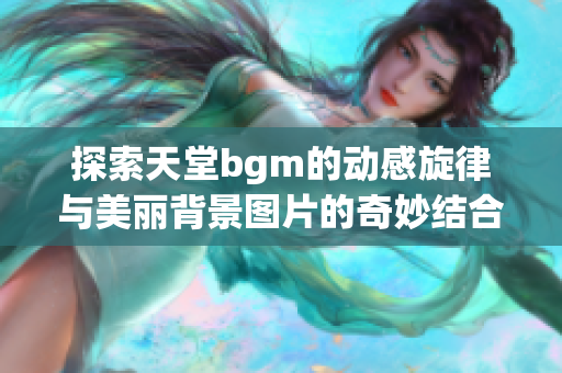 探索天堂bgm的动感旋律与美丽背景图片的奇妙结合