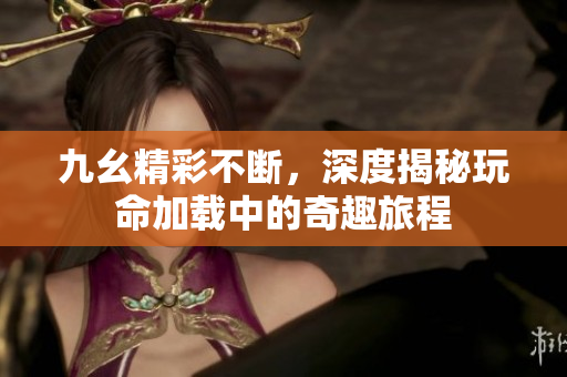九幺精彩不断，深度揭秘玩命加载中的奇趣旅程