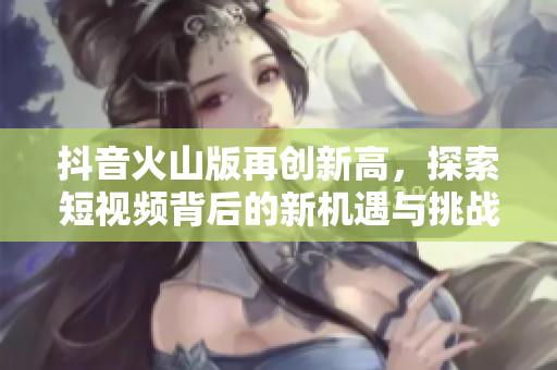 抖音火山版再创新高，探索短视频背后的新机遇与挑战