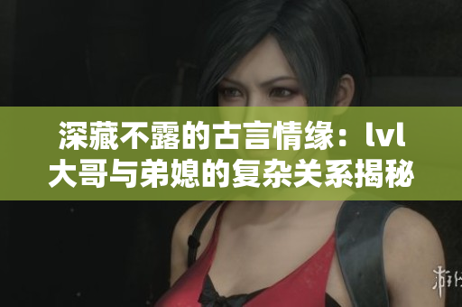 深藏不露的古言情缘：lvl大哥与弟媳的复杂关系揭秘