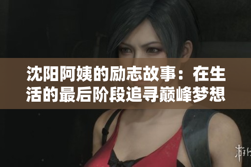 沈阳阿姨的励志故事：在生活的最后阶段追寻巅峰梦想
