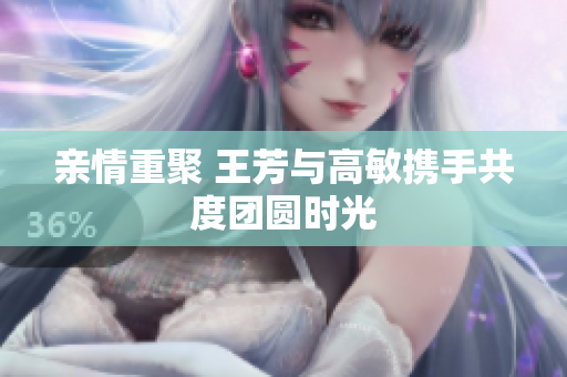 亲情重聚 王芳与高敏携手共度团圆时光