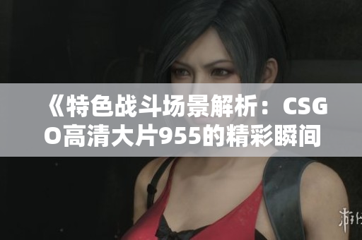 《特色战斗场景解析：CSGO高清大片955的精彩瞬间》