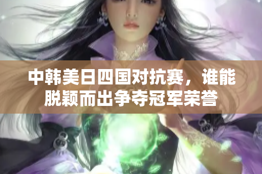 中韩美日四国对抗赛，谁能脱颖而出争夺冠军荣誉