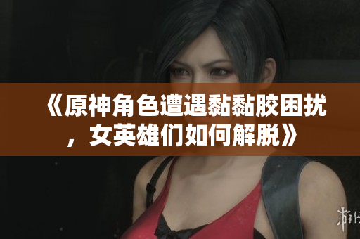 《原神角色遭遇黏黏胶困扰，女英雄们如何解脱》