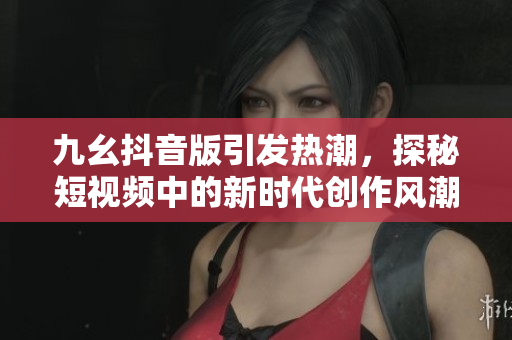 九幺抖音版引发热潮，探秘短视频中的新时代创作风潮