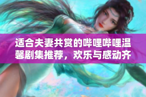 适合夫妻共赏的哔哩哔哩温馨剧集推荐，欢乐与感动齐分享
