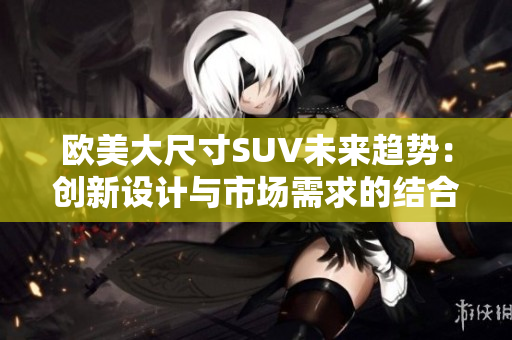欧美大尺寸SUV未来趋势：创新设计与市场需求的结合