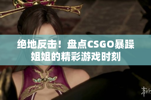 绝地反击！盘点CSGO暴躁姐姐的精彩游戏时刻